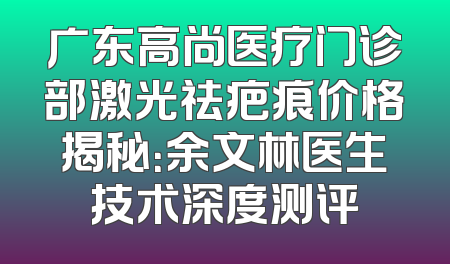 广东高尚医疗门诊部激光祛疤痕价格揭秘：余文林医生技术深度测评