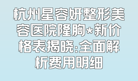杭州星容妍整形美容医院隆胸*新价格表揭晓：全面解析费用明细