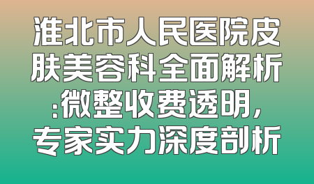 淮北市人民医院皮肤美容科全面解析：微整收费透明，专家实力深度剖析