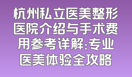 杭州私立医美整形医院介绍与手术费用参考详解：专业医美体验全攻略