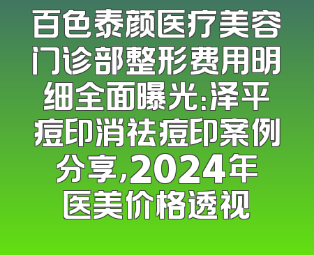 百色泰颜医疗美容门诊部整形费用明细全面曝光：泽平痘印消祛痘印案例分享，2024年医美价格透视