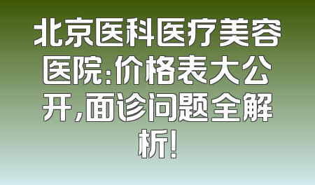 北京医科医疗美容医院：价格表大公开，面诊问题全解析！