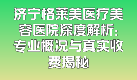 济宁格莱美医疗美容医院深度解析：专业概况与真实收费揭秘