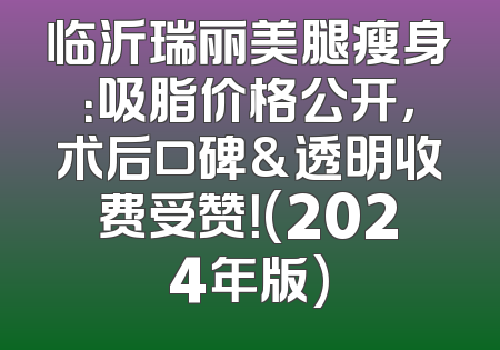临沂瑞丽美腿瘦身：吸脂价格公开，术后口碑&透明收费受赞！(2024年版)