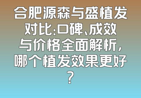合肥源森与盛植发对比：口碑、成效与价格全面解析，哪个植发效果更好？
