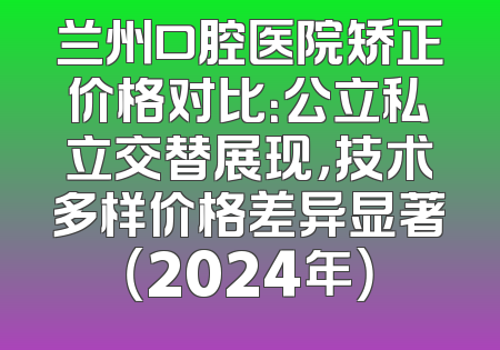 兰州口腔医院矫正价格对比：公立私立交替展现，技术多样价格差异显著（2024年）