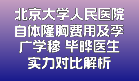 北京大学人民医院自体隆胸费用及李广学穆籣毕晔医生实力对比解析