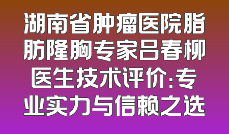 湖南省肿瘤医院脂肪隆胸专家吕春柳医生技术评价：专业实力与信赖之选