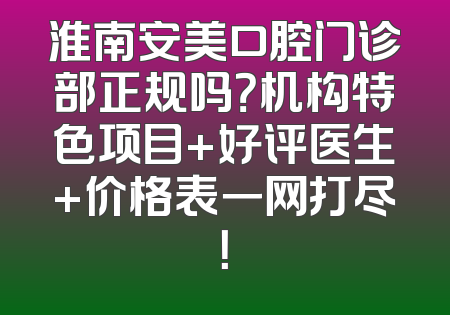 淮南安美口腔门诊部正规吗？机构特色项目+好评医生+价格表一网打尽！