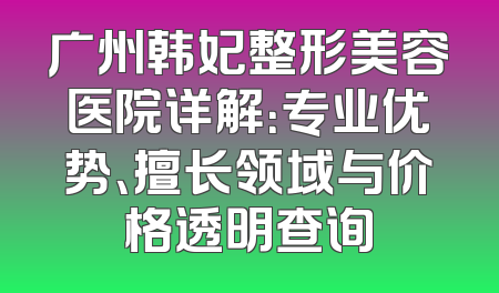 广州韩妃整形美容医院详解：专业优势、擅长领域与价格透明查询