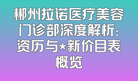 郴州拉诺医疗美容门诊部深度解析：资历与*新价目表概览