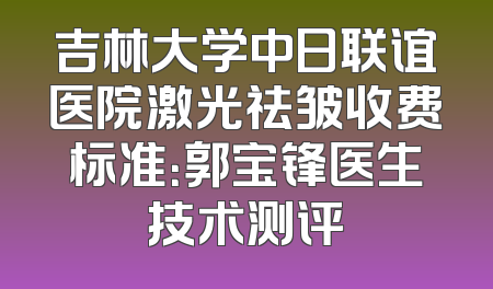 吉林大学中日联谊医院激光祛皱收费标准：郭宝锋医生技术测评