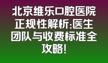 北京维乐口腔医院正规性解析：医生团队与收费标准全攻略！