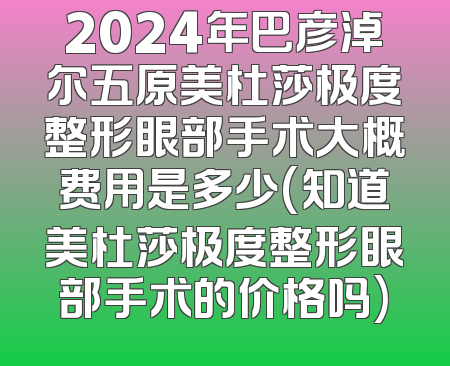 2024年巴彦淖尔五原美杜莎极度整形眼部手术大概费用是多少(知道美杜莎极度整形眼部手术的价格吗)