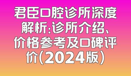 君臣口腔诊所深度解析：诊所介绍、价格参考及口碑评价（2024版）