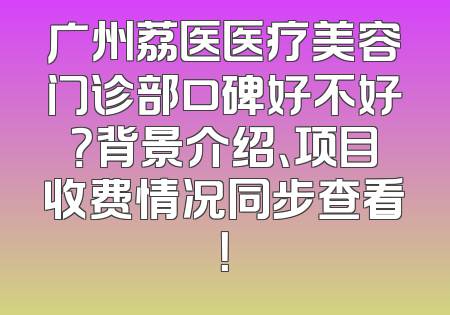 广州荔医医疗美容门诊部口碑好不好？背景介绍、项目收费情况同步查看！
