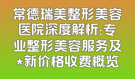 常德瑞美整形美容医院深度解析：专业整形美容服务及*新价格收费概览