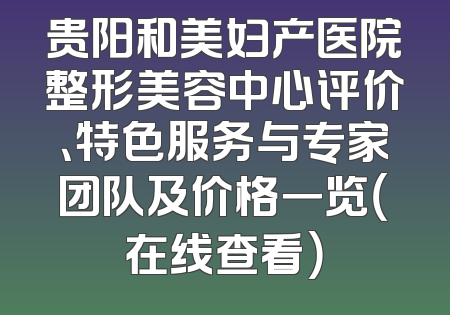 贵阳和美妇产医院整形美容中心评价、特色服务与专家团队及价格一览（在线查看）