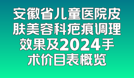 安徽省儿童医院皮肤美容科疤痕调理效果及2024手术价目表概览