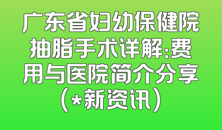 广东省妇幼保健院抽脂手术详解：费用与医院简介分享（*新资讯）