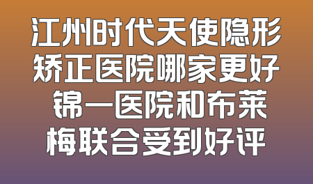 江州时代天使隐形矫正医院哪家更好 锦一医院和布莱梅联合受到好评