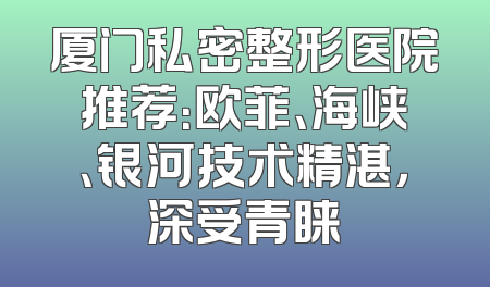 厦门私密整形医院推荐：欧菲、海峡、银河技术精湛，深受青睐
