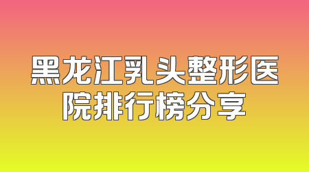 黑龙江乳头整形医院排行榜分享