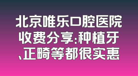 北京唯乐口腔医院收费分享：种植牙、正畸等都很实惠