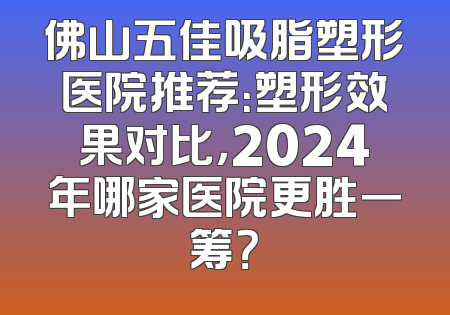 佛山五佳吸脂塑形医院推荐：塑形效果对比，2024年哪家医院更胜一筹？