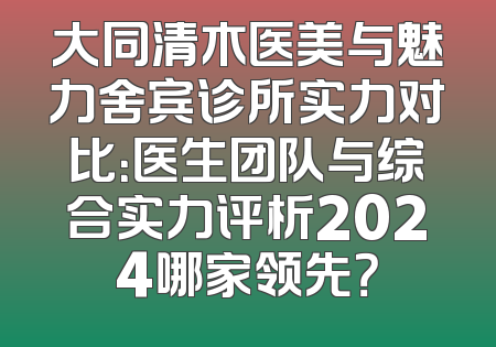 大同清木医美与魅力舍宾诊所实力对比：医生团队与综合实力评析2024哪家领先？