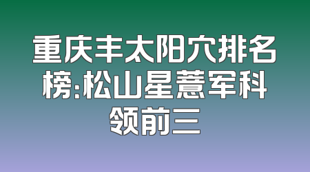 重庆丰太阳穴排名榜：松山星薏军科领前三
