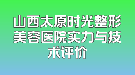山西太原时光整形美容医院实力与技术评价