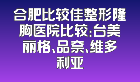 合肥比较佳整形隆胸医院比较：台美丽格、品奈、维多利亚
