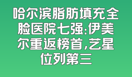 哈尔滨脂肪填充全脸医院七强：伊美尔重返榜首，艺星位列第三