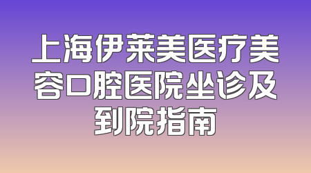 上海伊莱美医疗美容口腔医院坐诊及到院指南