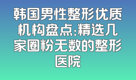 韩国男性整形优质机构盘点：精选几家圈粉无数的整形医院