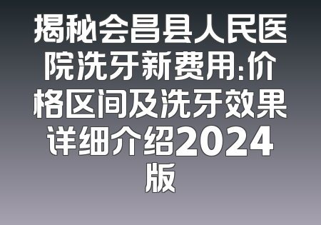 揭秘会昌县人民医院洗牙新费用：价格区间及洗牙效果详细介绍2024版