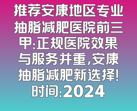 推荐安康地区专业抽脂减肥医院前三甲：正规医院效果与服务并重，安康抽脂减肥新选择！时间：2024