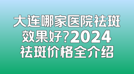 大连哪家医院祛斑效果好？2024祛斑价格全介绍
