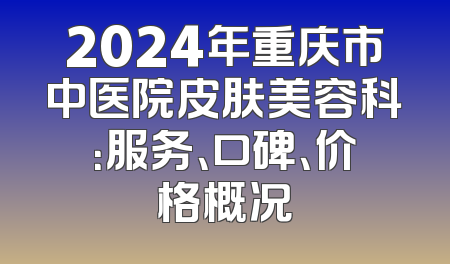 2024年重庆市中医院皮肤美容科：服务、口碑、价格概况