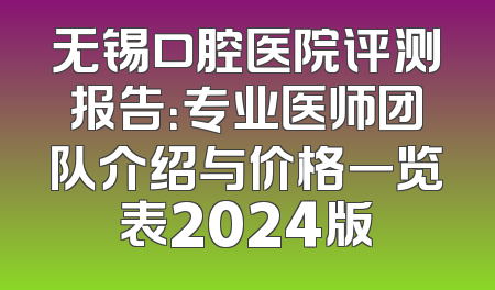 无锡口腔医院评测报告：专业医师团队介绍与价格一览表2024版