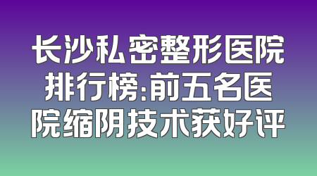 长沙私密整形医院排行榜：前五名医院缩阴技术获好评