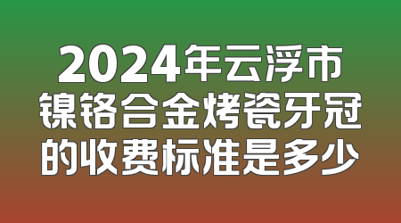 2024年云浮市镍铬合金烤瓷牙冠的收费标准是多少