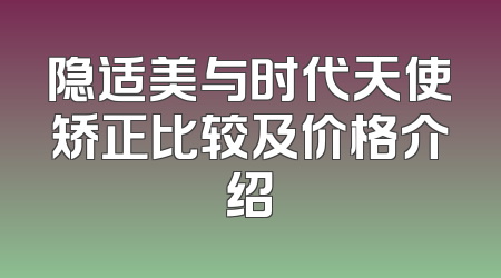 隐适美与时代天使矫正比较及价格介绍