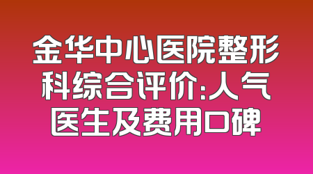 金华中心医院整形科综合评价：人气医生及费用口碑