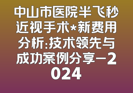 中山市医院半飞秒近视手术*新费用分析：技术领先与成功案例分享_2024