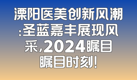 溧阳医美创新风潮：圣蓝嘉丰展现风采，2024瞩目瞩目时刻！