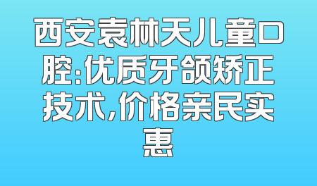 西安袁林天儿童口腔：优质牙颌矫正技术，价格亲民实惠