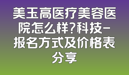 美玉高医疗美容医院怎么样？科技-报名方式及价格表分享