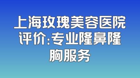 上海玫瑰美容医院评价：专业隆鼻隆胸服务